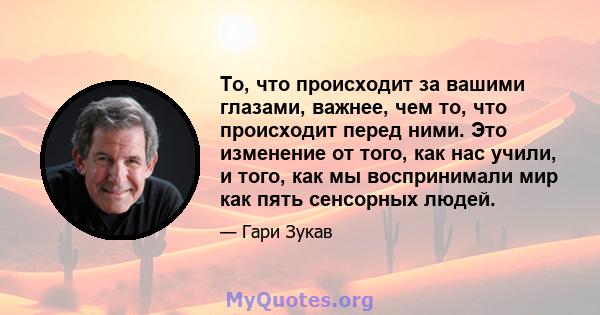 То, что происходит за вашими глазами, важнее, чем то, что происходит перед ними. Это изменение от того, как нас учили, и того, как мы воспринимали мир как пять сенсорных людей.