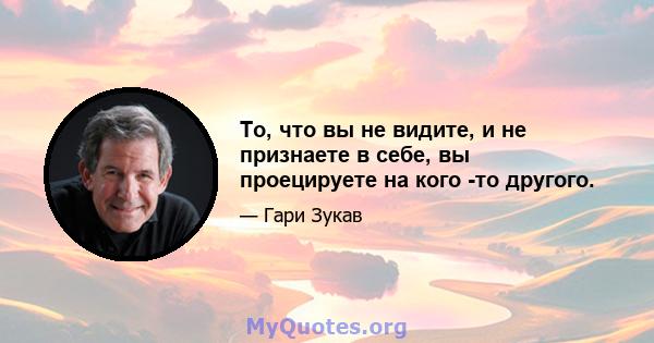 То, что вы не видите, и не признаете в себе, вы проецируете на кого -то другого.