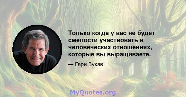 Только когда у вас не будет смелости участвовать в человеческих отношениях, которые вы выращиваете.