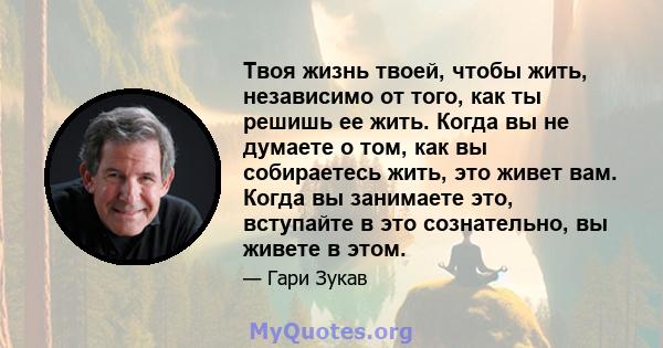 Твоя жизнь твоей, чтобы жить, независимо от того, как ты решишь ее жить. Когда вы не думаете о том, как вы собираетесь жить, это живет вам. Когда вы занимаете это, вступайте в это сознательно, вы живете в этом.