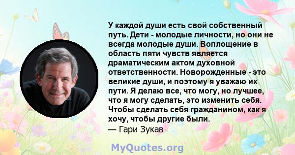 У каждой души есть свой собственный путь. Дети - молодые личности, но они не всегда молодые души. Воплощение в область пяти чувств является драматическим актом духовной ответственности. Новорожденные - это великие души, 