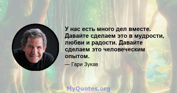 У нас есть много дел вместе. Давайте сделаем это в мудрости, любви и радости. Давайте сделаем это человеческим опытом.