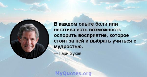 В каждом опыте боли или негатива есть возможность оспорить восприятие, которое стоит за ней и выбрать учиться с мудростью.