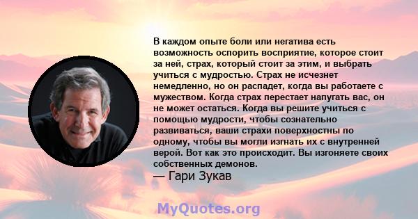 В каждом опыте боли или негатива есть возможность оспорить восприятие, которое стоит за ней, страх, который стоит за этим, и выбрать учиться с мудростью. Страх не исчезнет немедленно, но он распадет, когда вы работаете