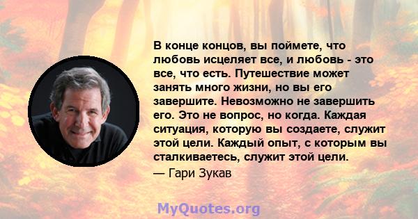 В конце концов, вы поймете, что любовь исцеляет все, и любовь - это все, что есть. Путешествие может занять много жизни, но вы его завершите. Невозможно не завершить его. Это не вопрос, но когда. Каждая ситуация,