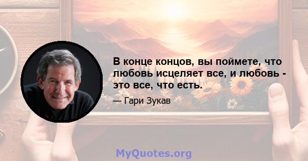 В конце концов, вы поймете, что любовь исцеляет все, и любовь - это все, что есть.