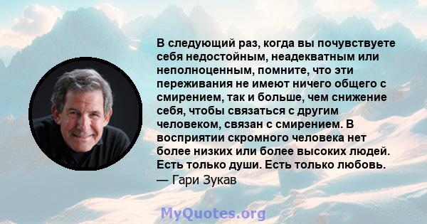 В следующий раз, когда вы почувствуете себя недостойным, неадекватным или неполноценным, помните, что эти переживания не имеют ничего общего с смирением, так и больше, чем снижение себя, чтобы связаться с другим