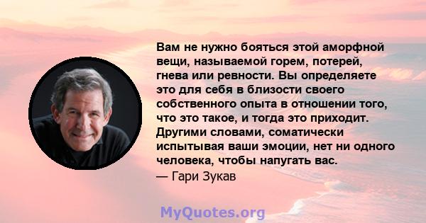 Вам не нужно бояться этой аморфной вещи, называемой горем, потерей, гнева или ревности. Вы определяете это для себя в близости своего собственного опыта в отношении того, что это такое, и тогда это приходит. Другими