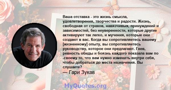 Ваша отставка - это жизнь смысла, удовлетворения, творчества и радости. Жизнь, свободная от страхов, навязчивых, принуждений и зависимостей, без неуверенности, которые другие активируют так легко, и мучения, которые они 