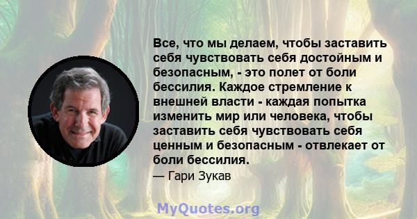 Все, что мы делаем, чтобы заставить себя чувствовать себя достойным и безопасным, - это полет от боли бессилия. Каждое стремление к внешней власти - каждая попытка изменить мир или человека, чтобы заставить себя