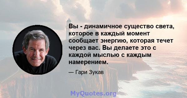 Вы - динамичное существо света, которое в каждый момент сообщает энергию, которая течет через вас. Вы делаете это с каждой мыслью с каждым намерением.