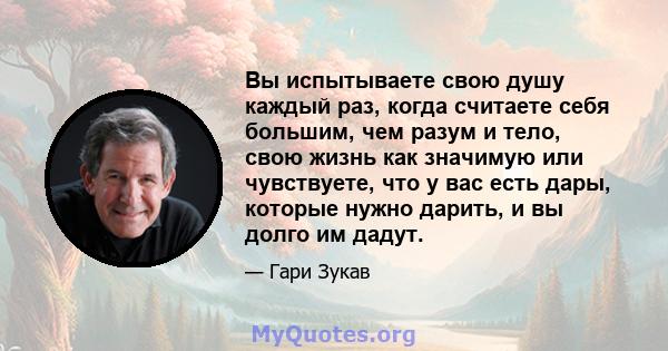 Вы испытываете свою душу каждый раз, когда считаете себя большим, чем разум и тело, свою жизнь как значимую или чувствуете, что у вас есть дары, которые нужно дарить, и вы долго им дадут.