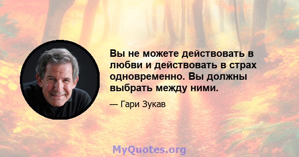 Вы не можете действовать в любви и действовать в страх одновременно. Вы должны выбрать между ними.