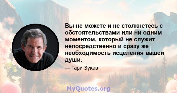 Вы не можете и не столкнетесь с обстоятельствами или ни одним моментом, который не служит непосредственно и сразу же необходимость исцеления вашей души.