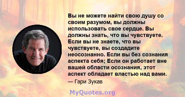 Вы не можете найти свою душу со своим разумом, вы должны использовать свое сердце. Вы должны знать, что вы чувствуете. Если вы не знаете, что вы чувствуете, вы создадите неосознанно. Если вы без сознания аспекта себя;