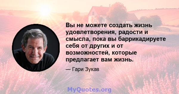 Вы не можете создать жизнь удовлетворения, радости и смысла, пока вы баррикадируете себя от других и от возможностей, которые предлагает вам жизнь.