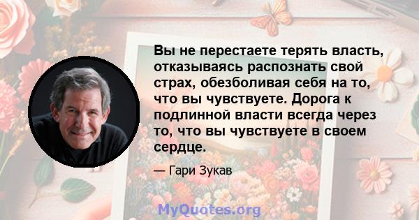 Вы не перестаете терять власть, отказываясь распознать свой страх, обезболивая себя на то, что вы чувствуете. Дорога к подлинной власти всегда через то, что вы чувствуете в своем сердце.