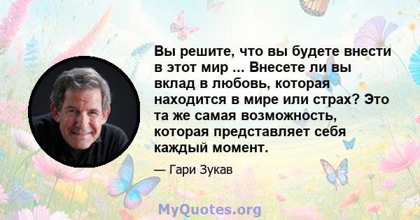 Вы решите, что вы будете внести в этот мир ... Внесете ли вы вклад в любовь, которая находится в мире или страх? Это та же самая возможность, которая представляет себя каждый момент.