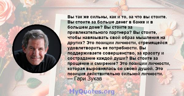 Вы так же сильны, как и то, за что вы стоите. Вы стоите за больше денег в банке и в большем доме? Вы стоите за привлекательного партнера? Вы стоите, чтобы навязывать свой образ мышления на других? Это позиции личности,