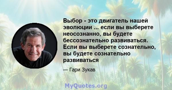 Выбор - это двигатель нашей эволюции ... если вы выберете неосознанно, вы будете бессознательно развиваться. Если вы выберете сознательно, вы будете сознательно развиваться