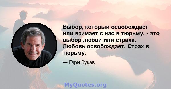 Выбор, который освобождает или взимает с нас в тюрьму, - это выбор любви или страха. Любовь освобождает. Страх в тюрьму.