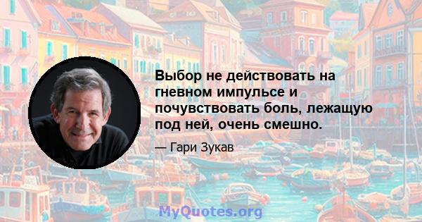 Выбор не действовать на гневном импульсе и почувствовать боль, лежащую под ней, очень смешно.