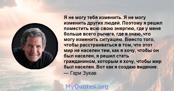 Я не могу тебя изменить. Я не могу изменить других людей. Поэтому я решил поместить всю свою энергию, где у меня больше всего рычага, где я знаю, что могу изменить ситуацию. Вместо того, чтобы расстраиваться в том, что