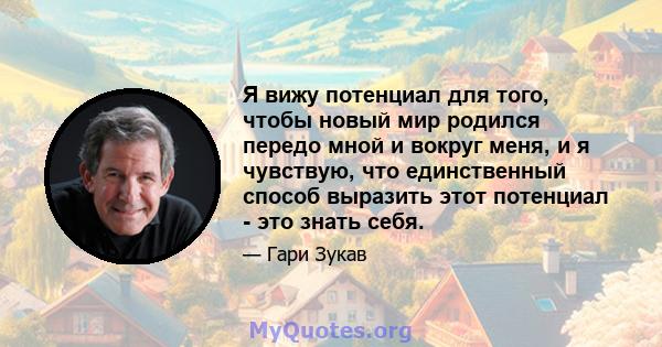 Я вижу потенциал для того, чтобы новый мир родился передо мной и вокруг меня, и я чувствую, что единственный способ выразить этот потенциал - это знать себя.