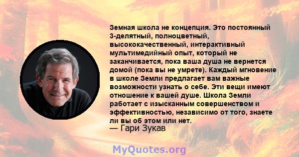 Земная школа не концепция. Это постоянный 3-делятный, полноцветный, высококачественный, интерактивный мультимедийный опыт, который не заканчивается, пока ваша душа не вернется домой (пока вы не умрете). Каждый мгновение 