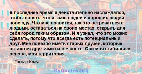 В последнее время я действительно наслаждался, чтобы понять, что я знаю людей и хороших людей повсюду. Что мне нравится, так это встречаться с людьми, оставаться на своих местах, открыть для себя город таким образом. И