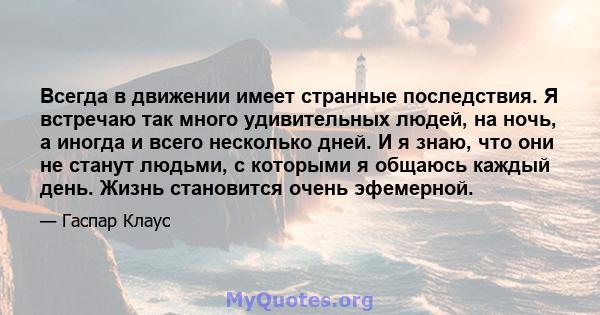 Всегда в движении имеет странные последствия. Я встречаю так много удивительных людей, на ночь, а иногда и всего несколько дней. И я знаю, что они не станут людьми, с которыми я общаюсь каждый день. Жизнь становится