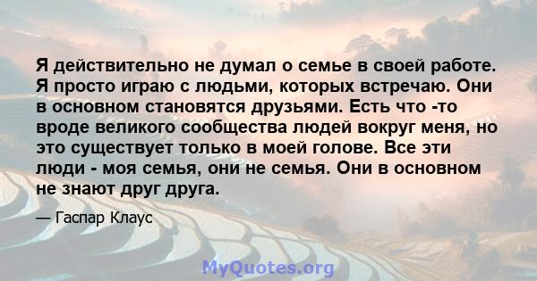 Я действительно не думал о семье в своей работе. Я просто играю с людьми, которых встречаю. Они в основном становятся друзьями. Есть что -то вроде великого сообщества людей вокруг меня, но это существует только в моей