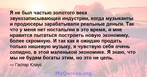 Я не был частью золотого века звукозаписывающей индустрии, когда музыканты и продюсеры зарабатывали реальные деньги. Так что у меня нет ностальгии в это время, и мне нравится пытаться построить новую экономику, более