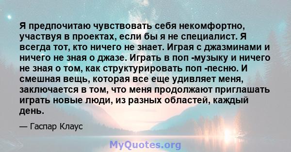 Я предпочитаю чувствовать себя некомфортно, участвуя в проектах, если бы я не специалист. Я всегда тот, кто ничего не знает. Играя с джазминами и ничего не зная о джазе. Играть в поп -музыку и ничего не зная о том, как