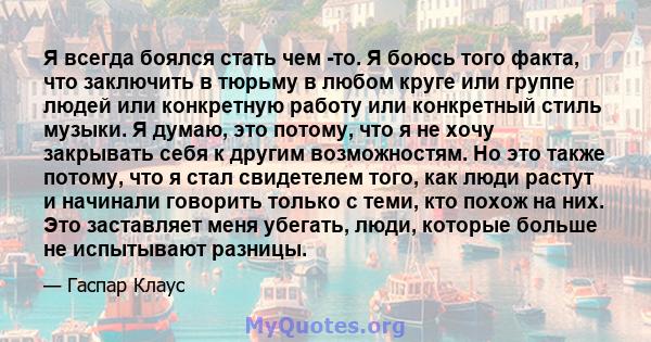 Я всегда боялся стать чем -то. Я боюсь того факта, что заключить в тюрьму в любом круге или группе людей или конкретную работу или конкретный стиль музыки. Я думаю, это потому, что я не хочу закрывать себя к другим