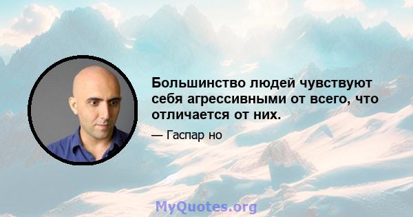 Большинство людей чувствуют себя агрессивными от всего, что отличается от них.