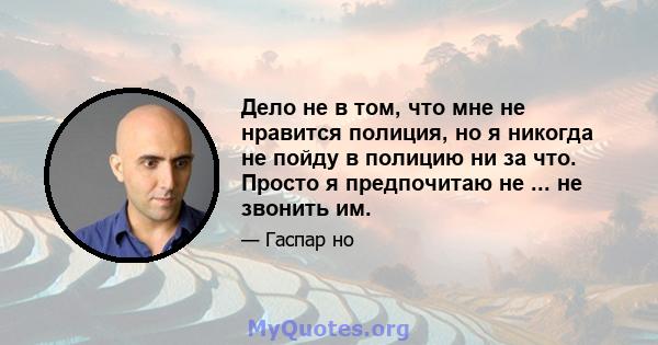 Дело не в том, что мне не нравится полиция, но я никогда не пойду в полицию ни за что. Просто я предпочитаю не ... не звонить им.