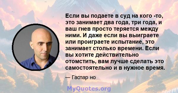 Если вы подаете в суд на кого -то, это занимает два года, три года, и ваш гнев просто теряется между ними. И даже если вы выиграете или проиграете испытание, это занимает столько времени. Если вы хотите действительно