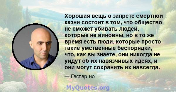 Хорошая вещь о запрете смертной казни состоит в том, что общество не сможет убивать людей, которые не виновны, но в то же время есть люди, которые просто такие умственные беспорядки, что, как вы знаете, они никогда не