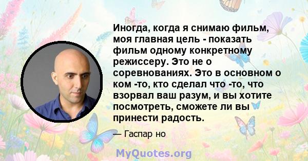 Иногда, когда я снимаю фильм, моя главная цель - показать фильм одному конкретному режиссеру. Это не о соревнованиях. Это в основном о ком -то, кто сделал что -то, что взорвал ваш разум, и вы хотите посмотреть, сможете