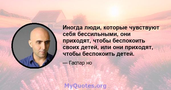 Иногда люди, которые чувствуют себя бессильными, они приходят, чтобы беспокоить своих детей, или они приходят, чтобы беспокоить детей.