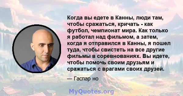 Когда вы едете в Канны, люди там, чтобы сражаться, кричать - как футбол, чемпионат мира. Как только я работал над фильмом, а затем, когда я отправился в Канны, я пошел туда, чтобы свистеть на все другие фильмы в