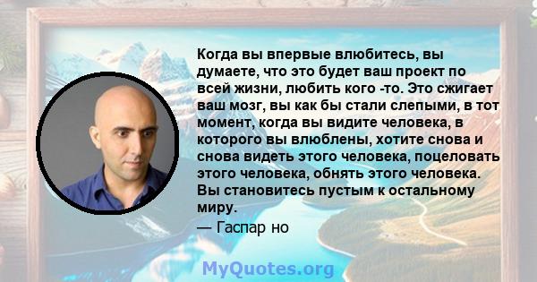 Когда вы впервые влюбитесь, вы думаете, что это будет ваш проект по всей жизни, любить кого -то. Это сжигает ваш мозг, вы как бы стали слепыми, в тот момент, когда вы видите человека, в которого вы влюблены, хотите