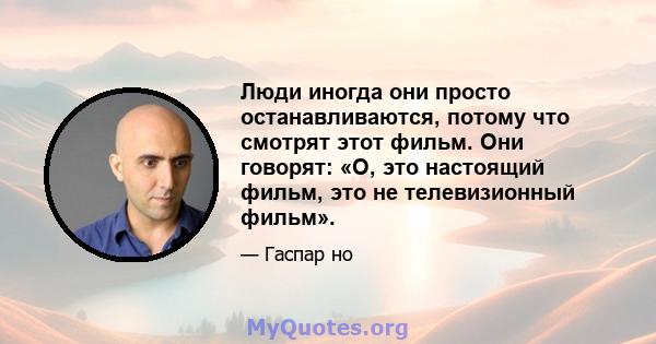 Люди иногда они просто останавливаются, потому что смотрят этот фильм. Они говорят: «О, это настоящий фильм, это не телевизионный фильм».