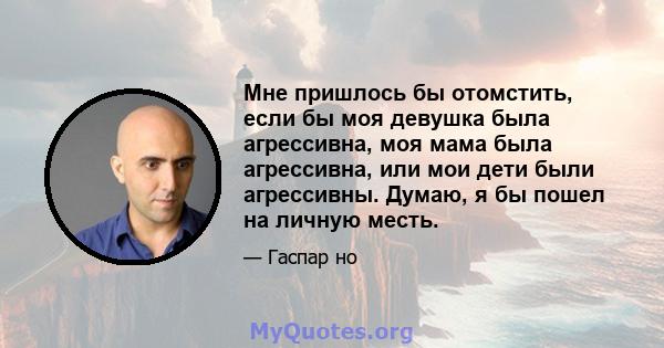 Мне пришлось бы отомстить, если бы моя девушка была агрессивна, моя мама была агрессивна, или мои дети были агрессивны. Думаю, я бы пошел на личную месть.