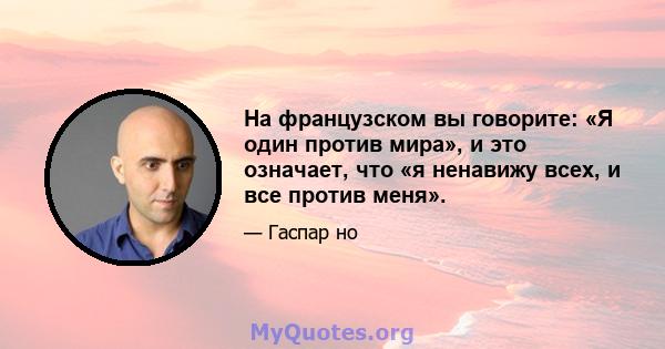 На французском вы говорите: «Я один против мира», и это означает, что «я ненавижу всех, и все против меня».