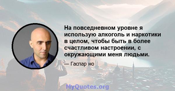 На повседневном уровне я использую алкоголь и наркотики в целом, чтобы быть в более счастливом настроении, с окружающими меня людьми.