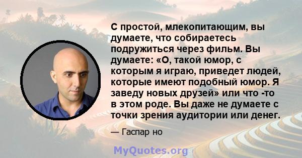 С простой, млекопитающим, вы думаете, что собираетесь подружиться через фильм. Вы думаете: «О, такой юмор, с которым я играю, приведет людей, которые имеют подобный юмор. Я заведу новых друзей» или что -то в этом роде.