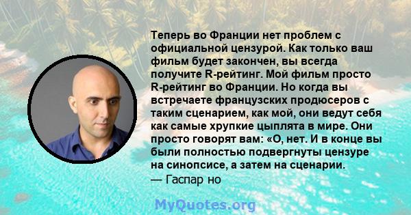 Теперь во Франции нет проблем с официальной цензурой. Как только ваш фильм будет закончен, вы всегда получите R-рейтинг. Мой фильм просто R-рейтинг во Франции. Но когда вы встречаете французских продюсеров с таким