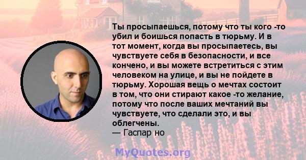 Ты просыпаешься, потому что ты кого -то убил и боишься попасть в тюрьму. И в тот момент, когда вы просыпаетесь, вы чувствуете себя в безопасности, и все кончено, и вы можете встретиться с этим человеком на улице, и вы